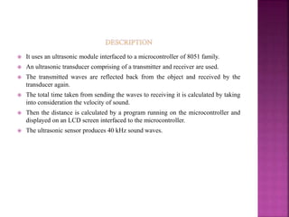  It uses an ultrasonic module interfaced to a microcontroller of 8051 family.
 An ultrasonic transducer comprising of a transmitter and receiver are used.
 The transmitted waves are reflected back from the object and received by the
transducer again.
 The total time taken from sending the waves to receiving it is calculated by taking
into consideration the velocity of sound.
 Then the distance is calculated by a program running on the microcontroller and
displayed on an LCD screen interfaced to the microcontroller.
 The ultrasonic sensor produces 40 kHz sound waves.
 
