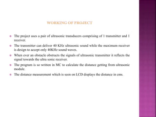  The project uses a pair of ultrasonic transducers comprising of 1 transmitter and 1
receiver.
 The transmitter can deliver 40 KHz ultrasonic sound while the maximum receiver
is design to accept only 40KHz sound waves.
 When ever an obstacle obstructs the signals of ultrasonic transmitter it reflects the
signal towards the ultra sonic receiver.
 The program is so written in MC to calculate the distance getting from ultrasonic
module.
 The distance measurement which is seen on LCD displays the distance in cms.
 