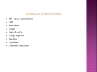 8051 series Microcontroller
 LCD
 Transformer
 Diodes
 Bridge Rectifier
 Voltage Regulator
 Resistors
 Capacitors
 Ultrasonic Transducers.
 