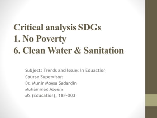 Critical analysis SDGs
1. No Poverty
6. Clean Water & Sanitation
Subject: Trends and Issues in Eduaction
Course Supervisor:
Dr. Munir Moosa Sadardin
Muhammad Azeem
MS (Education), 18F-003
 