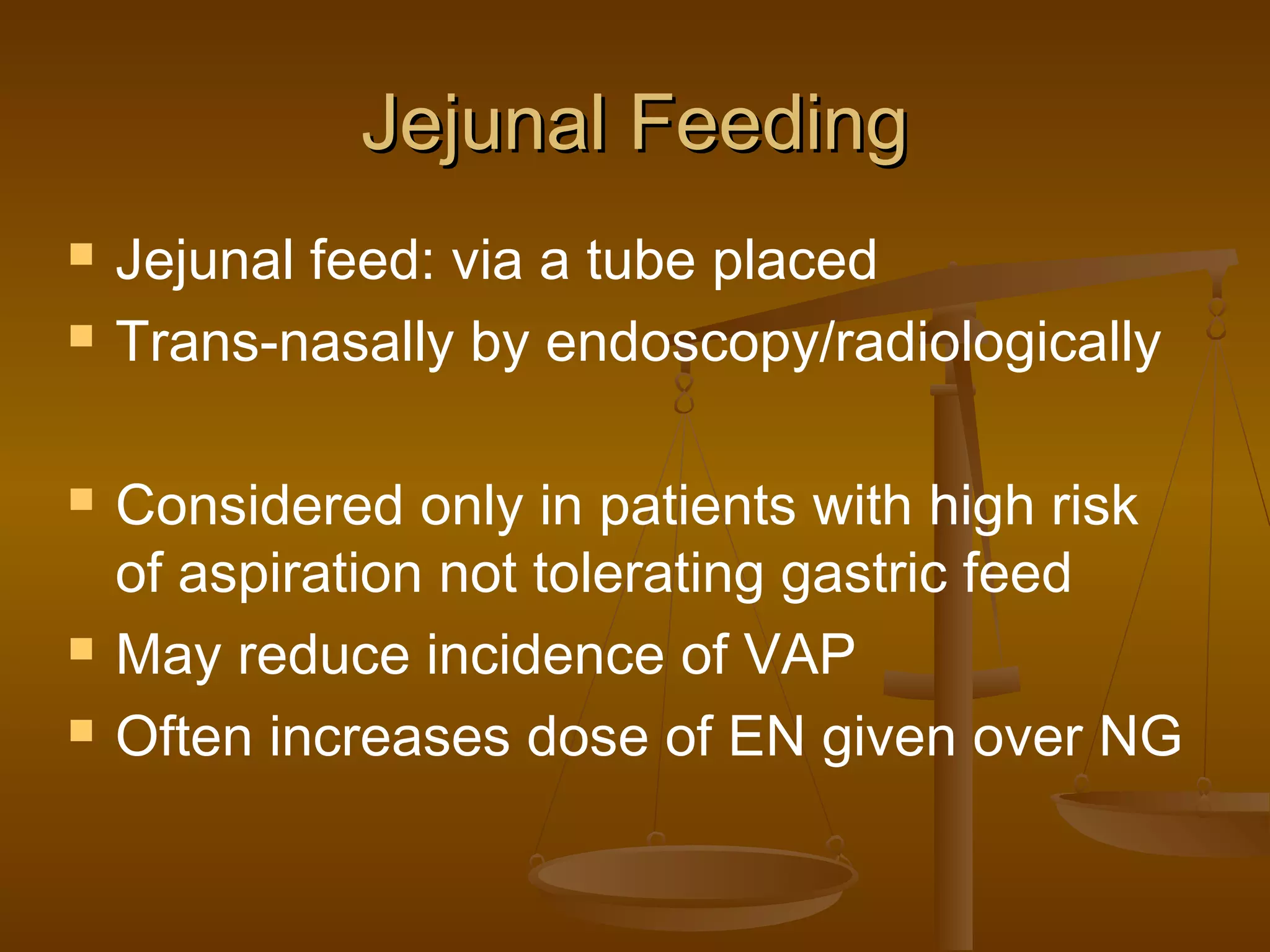 Jejunal FeedingJejunal Feeding
 Jejunal feed: via a tube placed
 Trans-nasally by endoscopy/radiologically
 Considered only in patients with high risk
of aspiration not tolerating gastric feed
 May reduce incidence of VAP
 Often increases dose of EN given over NG
 