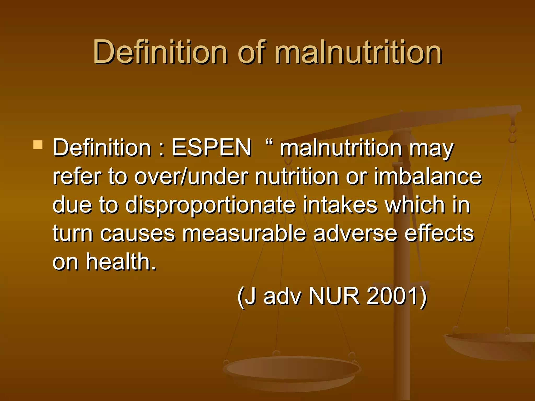 Definition of malnutritionDefinition of malnutrition
 Definition : ESPEN “ malnutrition mayDefinition : ESPEN “ malnutrition may
refer to over/under nutrition or imbalancerefer to over/under nutrition or imbalance
due to disproportionate intakes which indue to disproportionate intakes which in
turn causes measurable adverse effectsturn causes measurable adverse effects
on health.on health.
(J adv NUR 2001)(J adv NUR 2001)
 