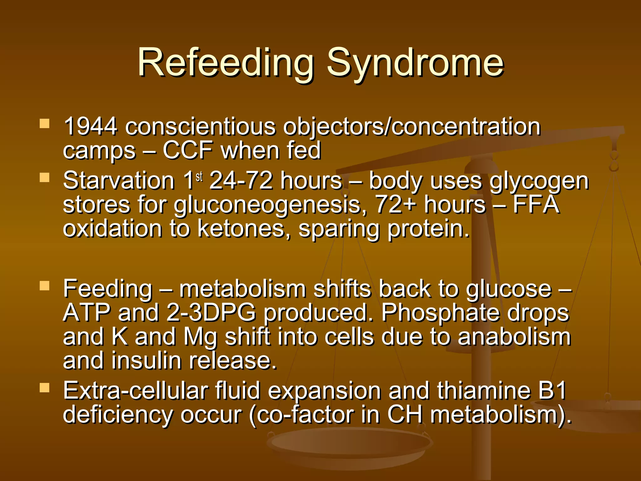 Refeeding SyndromeRefeeding Syndrome
 1944 conscientious objectors/concentration1944 conscientious objectors/concentration
camps – CCF when fedcamps – CCF when fed
 Starvation 1Starvation 1stst
24-72 hours – body uses glycogen24-72 hours – body uses glycogen
stores for gluconeogenesis, 72+ hours – FFAstores for gluconeogenesis, 72+ hours – FFA
oxidation to ketones, sparing protein.oxidation to ketones, sparing protein.
 Feeding – metabolism shifts back to glucose –Feeding – metabolism shifts back to glucose –
ATP and 2-3DPG produced. Phosphate dropsATP and 2-3DPG produced. Phosphate drops
and K and Mg shift into cells due to anabolismand K and Mg shift into cells due to anabolism
and insulin release.and insulin release.
 Extra-cellular fluid expansion and thiamine B1Extra-cellular fluid expansion and thiamine B1
deficiency occur (co-factor in CH metabolism).deficiency occur (co-factor in CH metabolism).
 