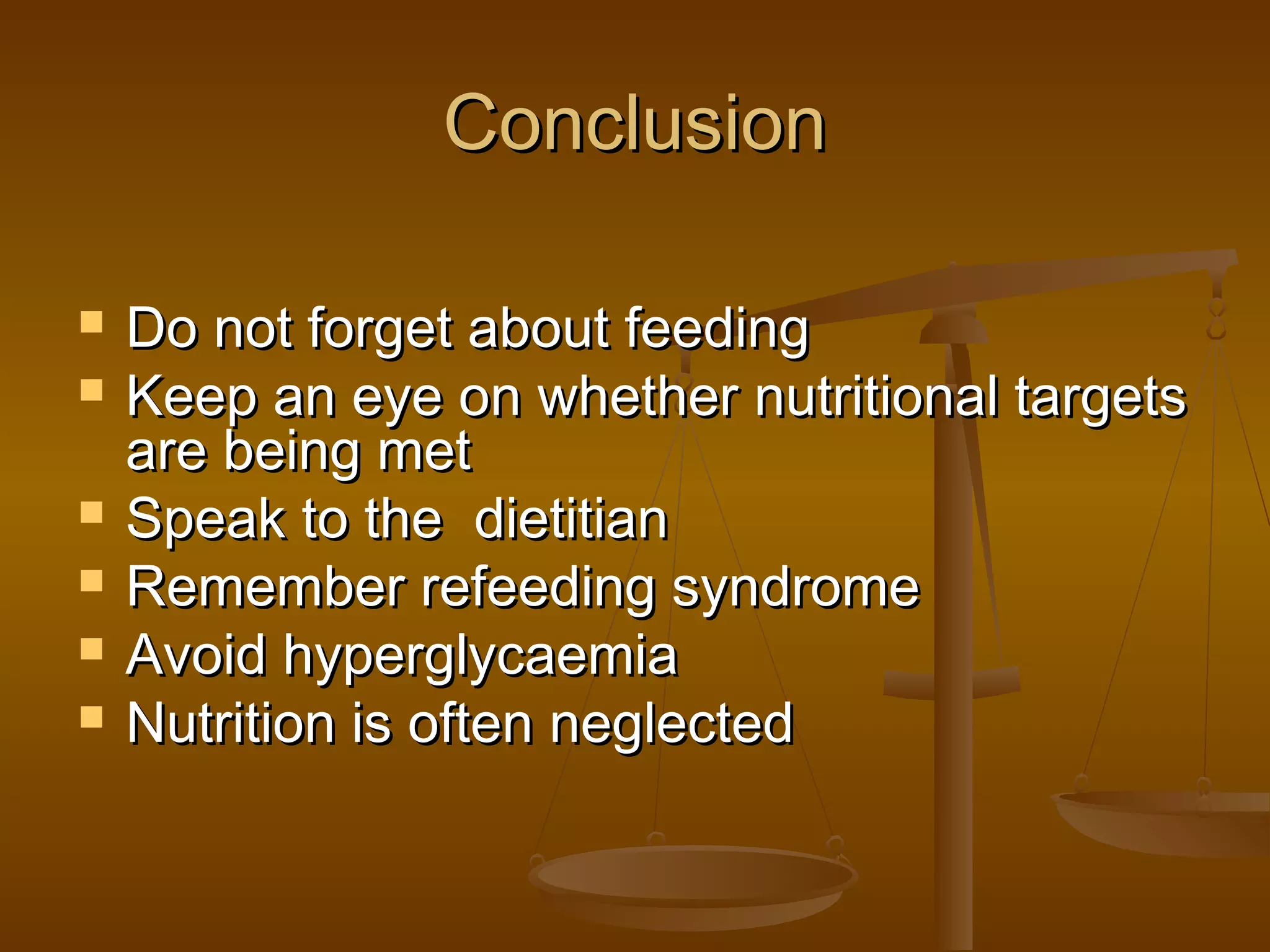 ConclusionConclusion
 Do not forget about feedingDo not forget about feeding
 Keep an eye on whether nutritional targetsKeep an eye on whether nutritional targets
are being metare being met
 Speak to the dietitianSpeak to the dietitian
 Remember refeeding syndromeRemember refeeding syndrome
 Avoid hyperglycaemiaAvoid hyperglycaemia
 Nutrition is often neglectedNutrition is often neglected
 