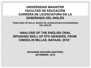TESIS PARA OPTAR AL GRADO DE LICENCIATURA EN ENSEÑANZA
DEL INGLÉS
“ANALYSIS OF THE ENGLISH ORAL
SPEAKING SKILL OF 9TH GRADERS, FROM
CINDEA 28 MILLAS, BATAAN, 2018”
UNIVERSIDAD MAGISTER
FACULTAD DE EDUCACIÓN
CARRERA DE LICENCIATURA EN LA
ENSEÑANZA DEL INGLÉS
GIOVANNIE BOGARÍN MARTÍNEZ
SETIEMBRE, 2018.
 