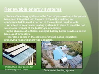 Renewable energy systems
• Renewable energy systems in the form of photovoltaic solar panels
have been integrated into the roof of the utility building and
conference hall to meet a portion of the electrical requirements.
• An effective solar water heating system is in place to meet the hot
water requirements of the building’s inhabitants.
• In the absence of sufficient sunlight, battery banks provide a power
back-up of three days.
• Fiberglass panels in the ceilings and walls act as insulators,
preserving heat and improving acoustics.
Photovoltaic solar panels for
harnessing solar power Solar water heating system
 