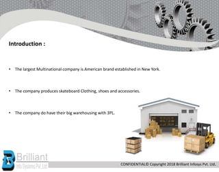 • The largest Multinational company is American brand established in New York.
• The company produces skateboard Clothing, shoes and accessories.
• The company do have their big warehousing with 3PL.
Introduction :
CONFIDENTIAL© Copyright 2018 Brilliant Infosys Pvt. Ltd.
 