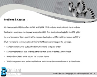 We have provided EDI interface to SAP and WMS. EDI Scheduler Applications is the scheduler
Application running on the interval as per client KPI, This Application checks for the FTP folder
for new Messages, Upon receiving the message Application will format the message as SAP or
WMS Format and communicate with SAP or WMS component as per the Message.
• SAP component write Output file to multinational company folder
• SAP Component will read and move the file from client folder to Archive folder
• WMS COMPONENT write output file to client Folder
• WMS Component read and move file from multinational company folder to Archive folder
Problem & Causes :
CONFIDENTIAL© Copyright 2018 Brilliant Infosys Pvt. Ltd.
 
