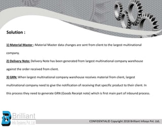 1) Material Master : Material Master data changes are sent from client to the largest multinational
company.
2) Delivery Note: Delivery Note has been generated from largest multinational company warehouse
against the order received from client.
3) GRN: When largest multinational company warehouse receives material from client, largest
multinational company need to give the notification of receiving that specific product to their client. In
this process they need to generate GRN (Goods Receipt note) which is first main part of inbound process.
Solution :
CONFIDENTIAL© Copyright 2018 Brilliant Infosys Pvt. Ltd.
 