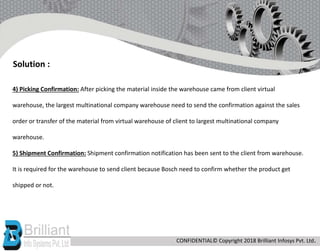 4) Picking Confirmation: After picking the material inside the warehouse came from client virtual
warehouse, the largest multinational company warehouse need to send the confirmation against the sales
order or transfer of the material from virtual warehouse of client to largest multinational company
warehouse.
5) Shipment Confirmation: Shipment confirmation notification has been sent to the client from warehouse.
It is required for the warehouse to send client because Bosch need to confirm whether the product get
shipped or not.
Solution :
CONFIDENTIAL© Copyright 2018 Brilliant Infosys Pvt. Ltd.
 