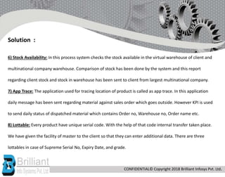 6) Stock Availability: In this process system checks the stock available in the virtual warehouse of client and
multinational company warehouse. Comparison of stock has been done by the system and this report
regarding client stock and stock in warehouse has been sent to client from largest multinational company.
7) App Trace: The application used for tracing location of product is called as app trace. In this application
daily message has been sent regarding material against sales order which goes outside. However KPI is used
to send daily status of dispatched material which contains Order no, Warehouse no, Order name etc.
8) Lottable: Every product have unique serial code. With the help of that code internal transfer taken place.
We have given the facility of master to the client so that they can enter additional data. There are three
lottables in case of Supreme Serial No, Expiry Date, and grade.
Solution :
CONFIDENTIAL© Copyright 2018 Brilliant Infosys Pvt. Ltd.
 