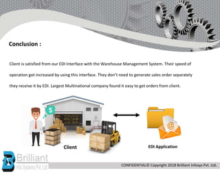 Client is satisfied from our EDI Interface with the Warehouse Management System. Their speed of
operation got increased by using this interface. They don’t need to generate sales order separately
they receive it by EDI. Largest Multinational company found it easy to get orders from client.
Conclusion :
Client EDI Application
CONFIDENTIAL© Copyright 2018 Brilliant Infosys Pvt. Ltd.
 