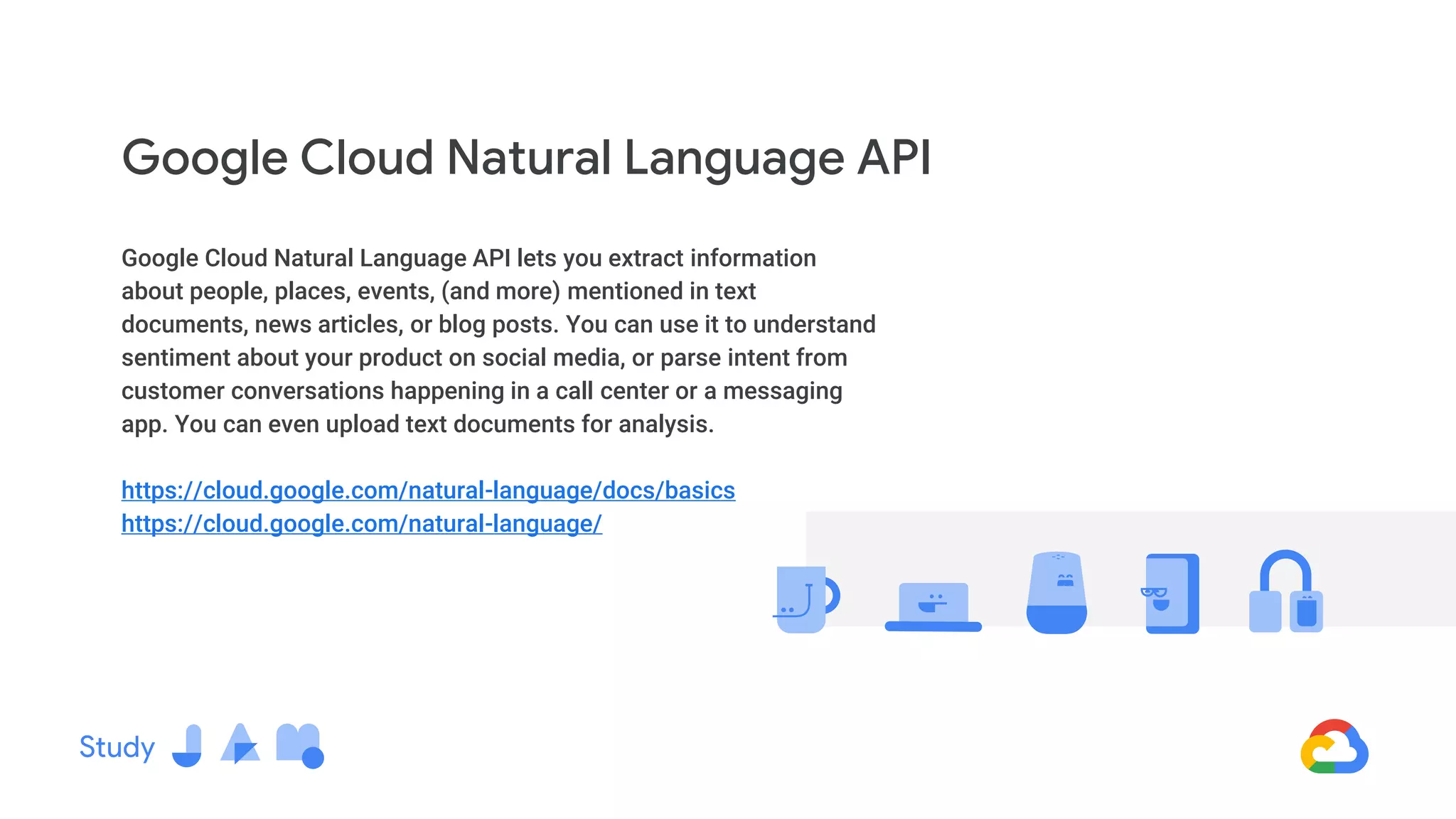 Google Cloud Natural Language API lets you extract information
about people, places, events, (and more) mentioned in text
documents, news articles, or blog posts. You can use it to understand
sentiment about your product on social media, or parse intent from
customer conversations happening in a call center or a messaging
app. You can even upload text documents for analysis.
https://cloud.google.com/natural-language/docs/basics
https://cloud.google.com/natural-language/
Google Cloud Natural Language API
 