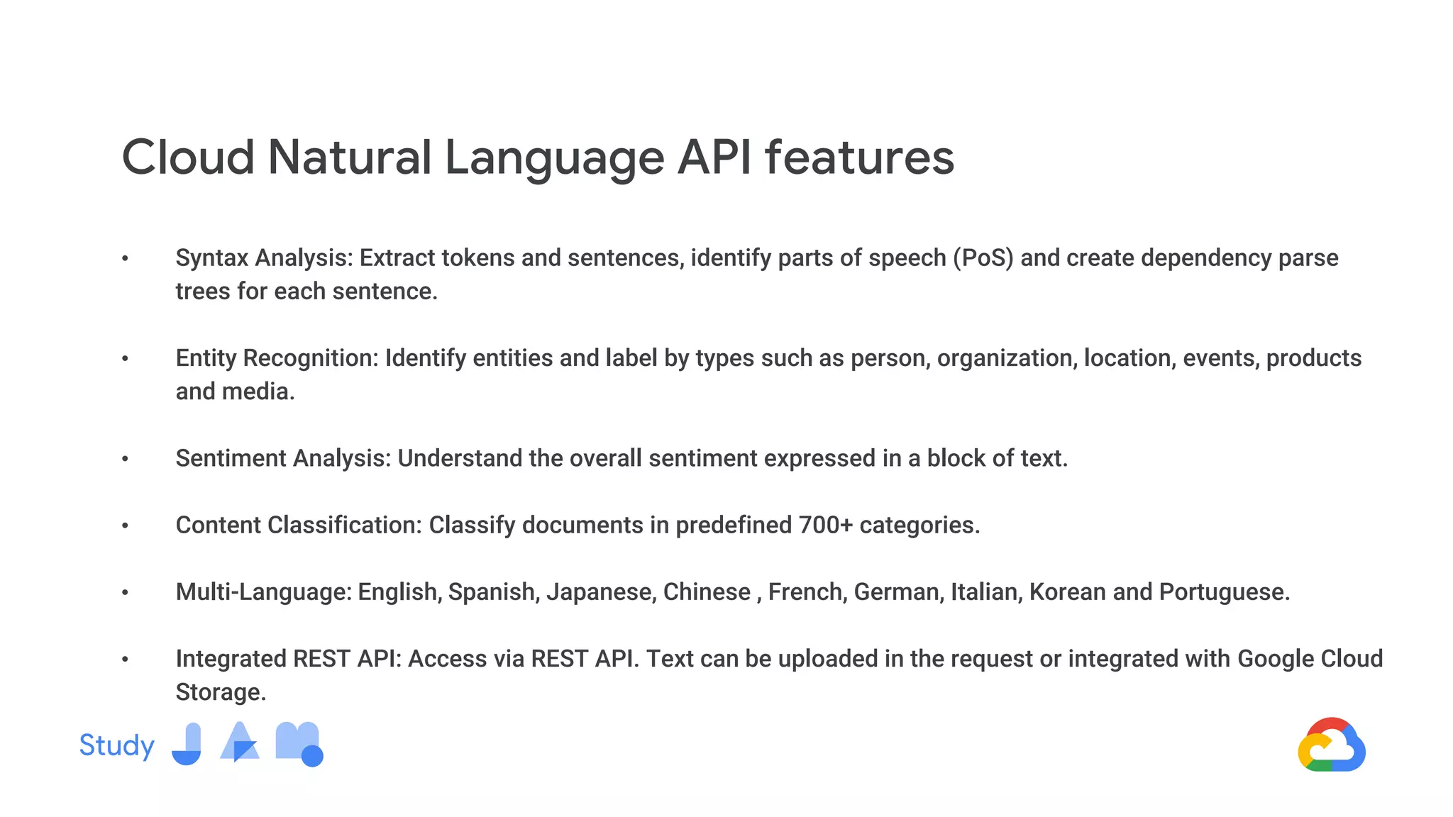 • Syntax Analysis: Extract tokens and sentences, identify parts of speech (PoS) and create dependency parse
trees for each sentence.
• Entity Recognition: Identify entities and label by types such as person, organization, location, events, products
and media.
• Sentiment Analysis: Understand the overall sentiment expressed in a block of text.
• Content Classification: Classify documents in predefined 700+ categories.
• Multi-Language: English, Spanish, Japanese, Chinese , French, German, Italian, Korean and Portuguese.
• Integrated REST API: Access via REST API. Text can be uploaded in the request or integrated with Google Cloud
Storage.
Cloud Natural Language API features
 