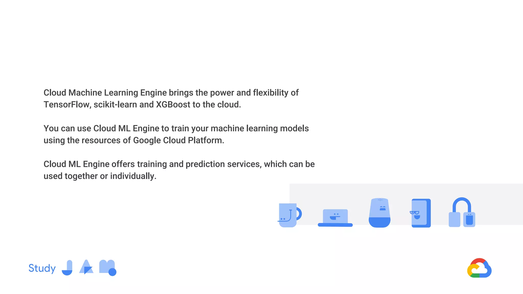 Cloud Machine Learning Engine brings the power and flexibility of
TensorFlow, scikit-learn and XGBoost to the cloud.
You can use Cloud ML Engine to train your machine learning models
using the resources of Google Cloud Platform.
Cloud ML Engine offers training and prediction services, which can be
used together or individually.
 