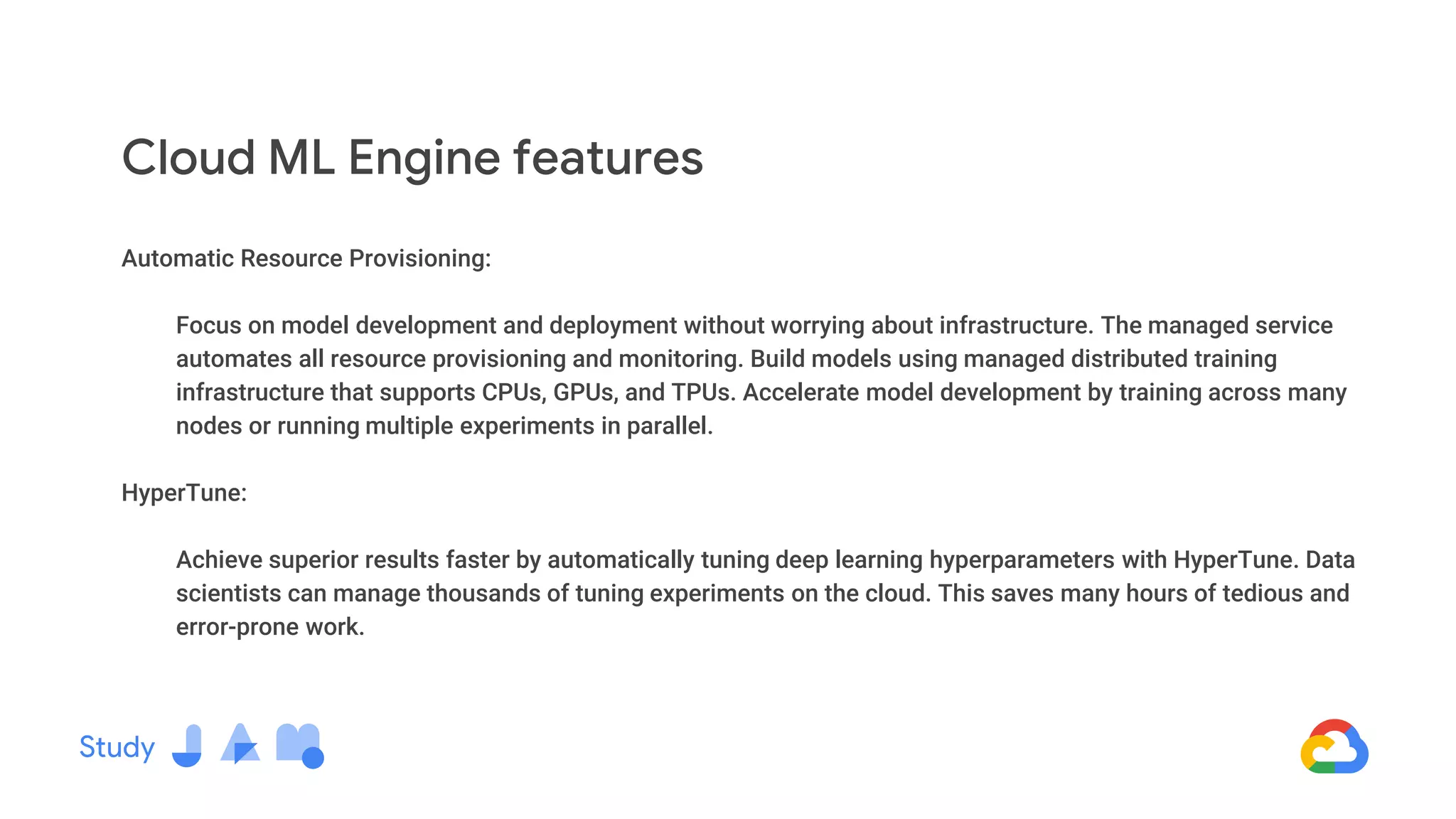 Automatic Resource Provisioning:
Focus on model development and deployment without worrying about infrastructure. The managed service
automates all resource provisioning and monitoring. Build models using managed distributed training
infrastructure that supports CPUs, GPUs, and TPUs. Accelerate model development by training across many
nodes or running multiple experiments in parallel.
HyperTune:
Achieve superior results faster by automatically tuning deep learning hyperparameters with HyperTune. Data
scientists can manage thousands of tuning experiments on the cloud. This saves many hours of tedious and
error-prone work.
Cloud ML Engine features
 