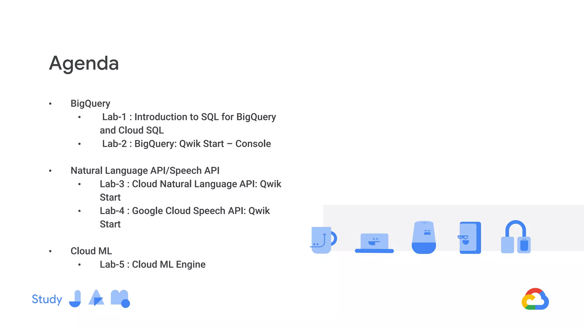• BigQuery
• Lab-1 : Introduction to SQL for BigQuery
and Cloud SQL
• Lab-2 : BigQuery: Qwik Start – Console
• Natural Language API/Speech API
• Lab-3 : Cloud Natural Language API: Qwik
Start
• Lab-4 : Google Cloud Speech API: Qwik
Start
• Cloud ML
• Lab-5 : Cloud ML Engine
Agenda
 