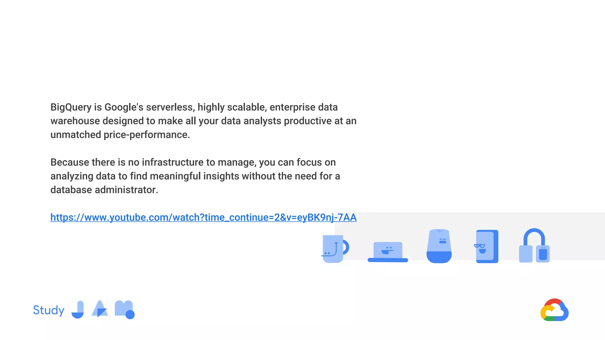 BigQuery is Google's serverless, highly scalable, enterprise data
warehouse designed to make all your data analysts productive at an
unmatched price-performance.
Because there is no infrastructure to manage, you can focus on
analyzing data to find meaningful insights without the need for a
database administrator.
https://www.youtube.com/watch?time_continue=2&v=eyBK9nj-7AA
 
