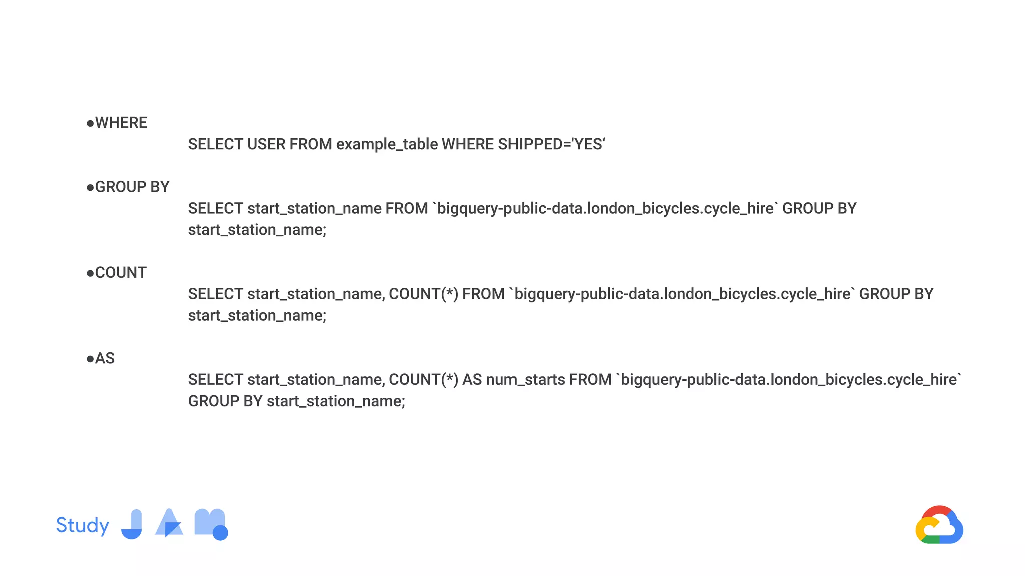 ●WHERE
SELECT USER FROM example_table WHERE SHIPPED='YES‘
●GROUP BY
SELECT start_station_name FROM `bigquery-public-data.london_bicycles.cycle_hire` GROUP BY
start_station_name;
●COUNT
SELECT start_station_name, COUNT(*) FROM `bigquery-public-data.london_bicycles.cycle_hire` GROUP BY
start_station_name;
●AS
SELECT start_station_name, COUNT(*) AS num_starts FROM `bigquery-public-data.london_bicycles.cycle_hire`
GROUP BY start_station_name;
 