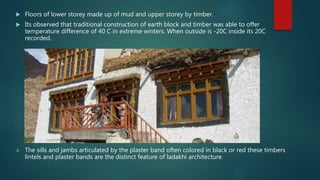  Floors of lower storey made up of mud and upper storey by timber.
 Its observed that traditional construction of earth block and timber was able to offer
temperature difference of 40 C in extreme winters. When outside is -20C inside its 20C
recorded.
 The sills and jambs articulated by the plaster band often colored in black or red these timbers
lintels and plaster bands are the distinct feature of ladakhi architecture.
 