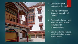  Capital and post
supporting the roof
 This type of wooden
design is specialty of
Ladakh.
 The lintels of doors and
windows are corbelled
features with
ornamentation.
 Doors and windows are
made of timber brought
from Kashmir.
 