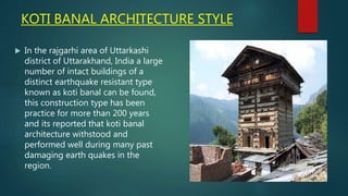 KOTI BANAL ARCHITECTURE STYLE
 In the rajgarhi area of Uttarkashi
district of Uttarakhand, India a large
number of intact buildings of a
distinct earthquake resistant type
known as koti banal can be found,
this construction type has been
practice for more than 200 years
and its reported that koti banal
architecture withstood and
performed well during many past
damaging earth quakes in the
region.
 