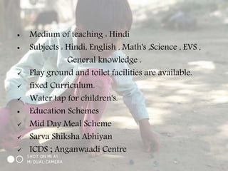  Medium of teaching : Hindi
 Subjects : Hindi, English , Math's ,Science , EVS ,
General knowledge .
 Play ground and toilet facilities are available.
 fixed Curriculum.
 Water tap for children's.
 Education Schemes
 Mid Day Meal Scheme
 Sarva Shiksha Abhiyan
 ICDS ; Anganwaadi Centre
 