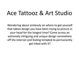 Ace Tattooz & Art Studio
Wondering about aimlessly on where to get yourself
that tattoo design you have been trying to picture in
your head for the longest time? Come across an
extremely intriguing and unique design somewhere
off the internet and feeling tempted to permanently
get inked with it?
 