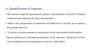 A. Quantification of exposure
• The exposure might be represented by plasma concentrations or the AUCs of parent
compound and sometimes by tissue concentrations.
• Helps in the interpretation of similarities and differences in toxicity across species,
dose groups and sexes.
• To achieve relevant exposure at various dose levels in the animal toxicity studies.
• Species differences in the pharmacodynamics of the substance should also be taken
into consideration because sometimes it may have other effects.
 