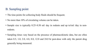 B. Sampling point
• The time points for collecting body fluids should be frequent.
• No more than 10% of circulating volume can be taken.
• Sample size is typically 0.25–0.50 ml/ day in rodents and up to1ml /day in non-
rodents.
• Sampling times vary based on the presence of pharmacokinetic data, but are often
taken 0.5, 1.0, 2.0, 4.0, 8.0, 12.0 and 24.0 hr post-dose with only the parent drug
generally being measured.
 