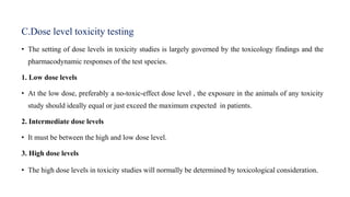 C.Dose level toxicity testing
• The setting of dose levels in toxicity studies is largely governed by the toxicology findings and the
pharmacodynamic responses of the test species.
1. Low dose levels
• At the low dose, preferably a no-toxic-effect dose level , the exposure in the animals of any toxicity
study should ideally equal or just exceed the maximum expected in patients.
2. Intermediate dose levels
• It must be between the high and low dose level.
3. High dose levels
• The high dose levels in toxicity studies will normally be determined by toxicological consideration.
 