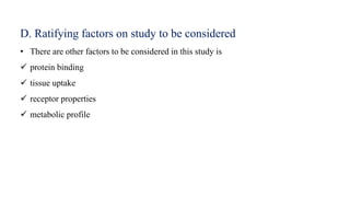 D. Ratifying factors on study to be considered
• There are other factors to be considered in this study is
 protein binding
 tissue uptake
 receptor properties
 metabolic profile
 