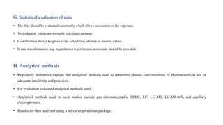 G. Statistical evaluation of data
• The data should be evaluated statistically which allows assessment of the exposure.
• Toxicokinetic values are normally calculated as mean.
• Consideration should be given to the calculation of mean or median values .
• If data transformation (e.g. logarithmic) is performed, a rationale should be provided.
H. Analytical methods
• Regulatory authorities expects that analytical methods used to determine plasma concentrations of pharmaceuticals are of
adequate sensitivity and precision.
• For evaluation validated analytical methods used .
• Analytical methods used in such studies include gas chromatography, HPLC, LC, LC–MS, LC-MS-MS, and capillary
electrophoresis.
• Results are then analysed using a set curve-prediction package .
 