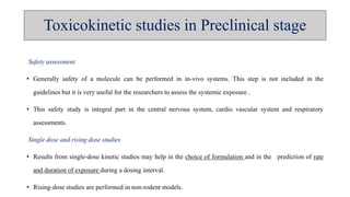 Toxicokinetic studies in Preclinical stage
Safety assessment
• Generally safety of a molecule can be performed in in-vivo systems. This step is not included in the
guidelines but it is very useful for the researchers to assess the systemic exposure .
• This safety study is integral part in the central nervous system, cardio vascular system and respiratory
assessments.
Single dose and rising dose studies
• Results from single-dose kinetic studies may help in the choice of formulation and in the prediction of rate
and duration of exposure during a dosing interval.
• Rising-dose studies are performed in non-rodent models.
 