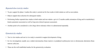 Repeated-dose toxicity studies
• To give support for phase 1 studies this study is carried out for four weeks in both rodents as well as non-rodents.
• Help to support dose-selection for subsequent studies.
• Performing further repeated dose studies in both rodent and non rodents up to 6-12 months enable estimation of drug and its metabolite(s)
kinetic parameter assessment as well as long term clinical exposure assessment.
• Another point to be considered is a few drugs shows tolerance when it is administered repeatedly.
Genotoxicity studies
• Two in vitro studies and one in vivo study is essential to support development of drug.
• In vivo investigations usually use a rodent micronucleus (bone marrow or peripheral erythrocytes) test or chromosome aberration (bone
marrow cells) test.
• These are the well established studies for the genotoxicity evaluation.
 