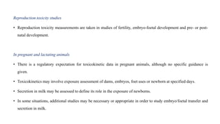 Reproduction toxicity studies
• Reproduction toxicity measurements are taken in studies of fertility, embryo-foetal development and pre- or post-
natal development.
In pregnant and lactating animals
• There is a regulatory expectation for toxicokinetic data in pregnant animals, although no specific guidance is
given.
• Toxicokinetics may involve exposure assessment of dams, embryos, foet uses or newborn at specified days.
• Secretion in milk may be assessed to define its role in the exposure of newborns.
• In some situations, additional studies may be necessary or appropriate in order to study embryo/foetal transfer and
secretion in milk.
 