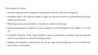 Carcinogenicity studies
• Sometimes drugs are used for longtime for curing purposes, this may lead to the carcinogenicity.
• So lifetime studies in the rodent are needed to support the long-term clinical use of pharmaceuticals and non-
rodents can also be used.
• Monitoring should occur occasionally i.e. more than six months is not necessary.
• However, pharmaceutical companies use various strategies for such monitoring times (e.g. Weeks 1, 13, 26 and
52).
• It should be noted that, owing to high variability in plasma concentration, toxicokinetic data from aged rats
(above one year old) are not useful for estimating exposure.
• Sampling times depend on available kinetic data but can range from full profile (up to 24 h) to limited time-
points which are earlier stated.
 