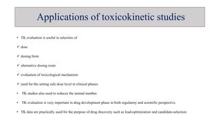 • TK evaluation is useful in selection of
 dose
 dosing form
 alternative dosing route
 evaluation of toxicological mechanism
 used for the setting safe dose level in clinical phases
• TK studies also used to reduces the animal number.
• TK evaluation is very important in drug development phase in both regulatory and scientific perspective.
• TK data are practically used for the purpose of drug discovery such as lead-optimization and candidate-selection.
Applications of toxicokinetic studies
 