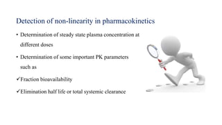 Detection of non-linearity in pharmacokinetics
• Determination of steady state plasma concentration at
different doses
• Determination of some important PK parameters
such as
Fraction bioavailability
Elimination half life or total systemic clearance
 