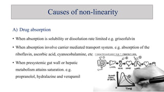 A) Drug absorption
• When absorption is solubility or dissolution rate limited e.g. griseofulvin
• When absorption involve carrier mediated transport system. e.g. absorption of the
riboflavin, ascorbic acid, cyanocobalamine, etc.
• When presystemic gut wall or hepatic
metabolism attains saturation. e.g.
propranolol, hydralazine and verapamil
Causes of non-linearity
 
