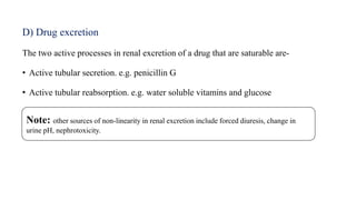 D) Drug excretion
The two active processes in renal excretion of a drug that are saturable are-
• Active tubular secretion. e.g. penicillin G
• Active tubular reabsorption. e.g. water soluble vitamins and glucose
Note: other sources of non-linearity in renal excretion include forced diuresis, change in
urine pH, nephrotoxicity.
 