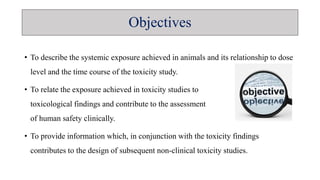 • To describe the systemic exposure achieved in animals and its relationship to dose
level and the time course of the toxicity study.
• To relate the exposure achieved in toxicity studies to
toxicological findings and contribute to the assessment
of human safety clinically.
• To provide information which, in conjunction with the toxicity findings
contributes to the design of subsequent non-clinical toxicity studies.
Objectives
 