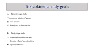 A. Pretoxicology study
 recommend selection of species
 route selection
 develop data for dose selection
B. Toxicology study
 provide estimate of internal dose
 determine effect of age and multiple
 exposure on kinetics
Toxicokinetic study goals
 