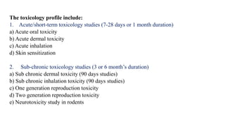 The toxicology profile include:
1. Acute/short-term toxicology studies (7-28 days or 1 month duration)
a) Acute oral toxicity
b) Acute dermal toxicity
c) Acute inhalation
d) Skin sensitization
2. Sub-chronic toxicology studies (3 or 6 month’s duration)
a) Sub chronic dermal toxicity (90 days studies)
b) Sub chronic inhalation toxicity (90 days studies)
c) One generation reproduction toxicity
d) Two generation reproduction toxicity
e) Neurotoxicity study in rodents
 