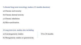 3.chroniclong term toxicology studies (12 months duration)
a) Chronic oral toxicity
b) Chronic dermal toxicity
c) Chronic inhalation
d) Skin sensitization
4.Long term test, studies also including
a) Carcinogenicity studies 18 to 24 months
b) Mutagenicity studies or genotoxicity
 