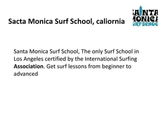 Sacta Monica Surf School, caliornia
Santa Monica Surf School, The only Surf School in
Los Angeles certified by the International Surfing
Association. Get surf lessons from beginner to
advanced
 