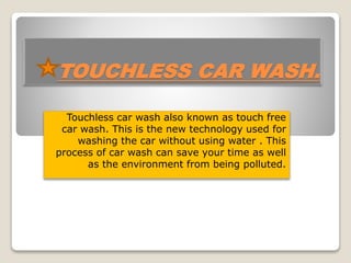 TOUCHLESS CAR WASH.
Touchless car wash also known as touch free
car wash. This is the new technology used for
washing the car without using water . This
process of car wash can save your time as well
as the environment from being polluted.
 