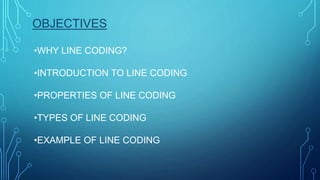 OBJECTIVES
•WHY LINE CODING?
•INTRODUCTION TO LINE CODING
•PROPERTIES OF LINE CODING
•TYPES OF LINE CODING
•EXAMPLE OF LINE CODING
 
