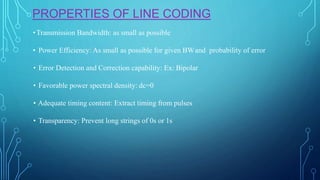 PROPERTIES OF LINE CODING
•Transmission Bandwidth: as small as possible
• Power Efficiency: As small as possible for given BWand probability of error
• Error Detection and Correction capability: Ex: Bipolar
• Favorable power spectral density: dc=0
• Adequate timing content: Extract timing from pulses
• Transparency: Prevent long strings of 0s or 1s
 
