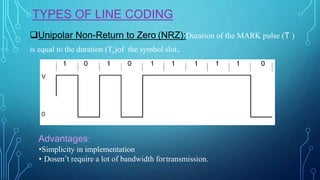 TYPES OF LINE CODING
Unipolar Non-Return to Zero (NRZ):Duration of the MARK pulse (Ƭ )
is equal to the duration (To)of the symbol slot.
Advantages:
•Simplicity in implementation
• Dosen’t require a lot of bandwidth fortransmission.
 